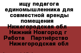 ищу педагога единомышленника для совместной аренды помещения - Нижегородская обл., Нижний Новгород г. Работа » Партнёрство   . Нижегородская обл.